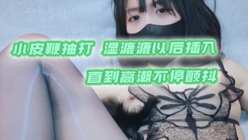 小皮鞭抽打湿漉漉以后插入