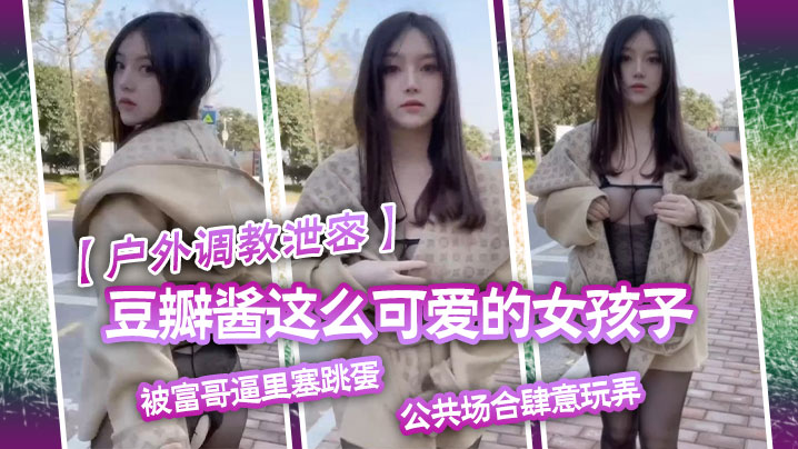 【户外调教泄密】豆瓣酱这么可爱的女孩子被富哥逼里塞跳蛋，公共场合肆意玩弄